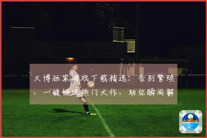 火博独家游戏下载精选：告别繁琐，一键畅玩热门大作，助你瞬间解锁游戏乐趣