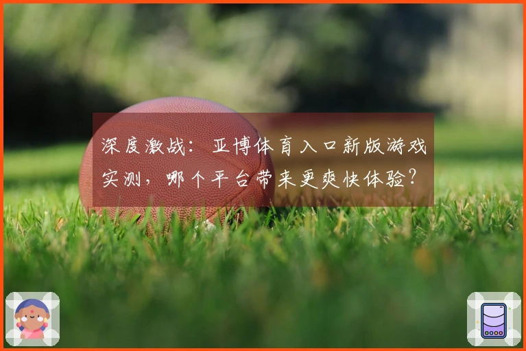 深度激战：亚博体育入口新版游戏实测，哪个平台带来更爽快体验？