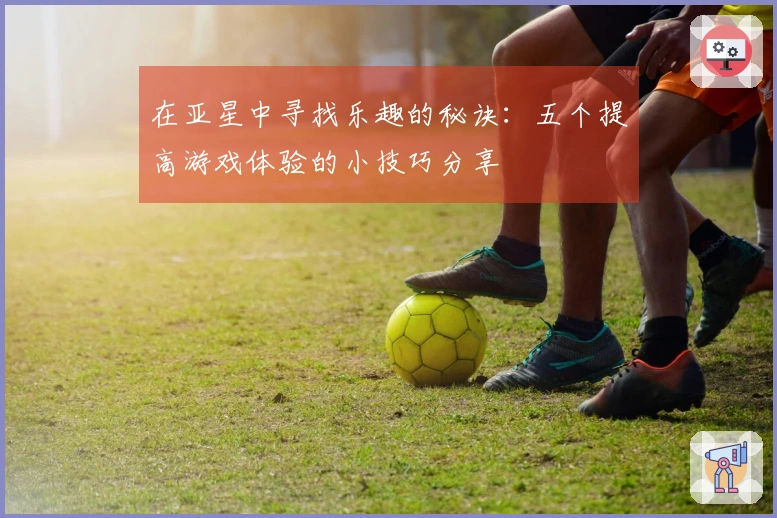 在亚星中寻找乐趣的秘诀：五个提高游戏体验的小技巧分享