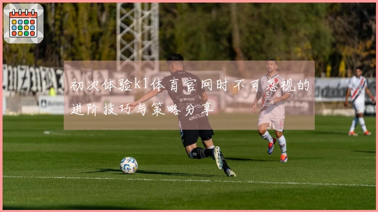 初次体验k1体育官网时不可忽视的进阶技巧与策略分享