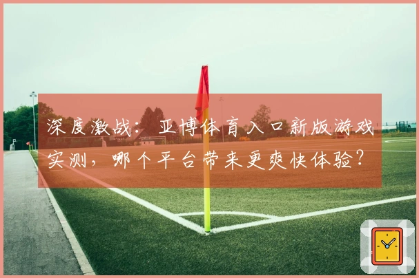 深度激战：亚博体育入口新版游戏实测，哪个平台带来更爽快体验？