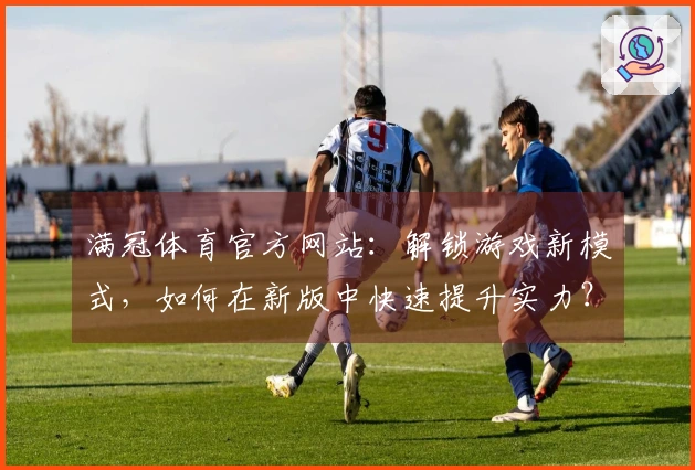 满冠体育官方网站：解锁游戏新模式，如何在新版中快速提升实力？