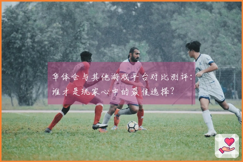 华体会与其他游戏平台对比测评：谁才是玩家心中的最佳选择？