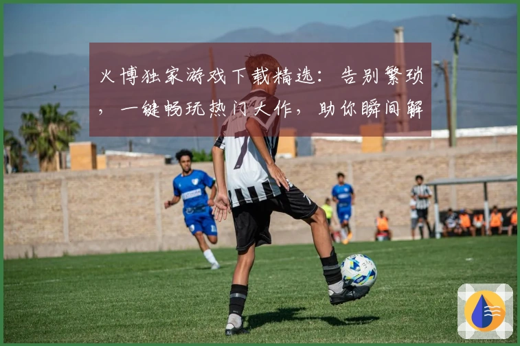 火博独家游戏下载精选：告别繁琐，一键畅玩热门大作，助你瞬间解锁游戏乐趣